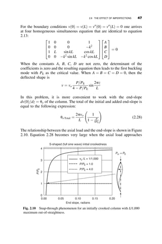 planar buckling: (1) equilibrium formulation based on the deformed
geometry of an element dx along the length of the member, and (2) using
the calculus of variations approach. The former method is used in the ensu-
ing parts of this section, since it illustrates the physical behavior of the
beam-column more clearly (as all engineers are familiar with the concept of
equilibrium).
The sketch in Figure 2.3a shows a column member that has a length an
order of magnitude larger than its depth. Following are the 15 conditions
and assumptions of the derivation:
1. The member may have a variation of its cross-sectional and material
properties along its longitudinal axis z.
2. The axial force P acts along the centroidal axis of the column, and it
does not change direction during buckling.
3. The deflection is due to a distributed load q(z) that acts in the z-y
plane.
4. The deflection v is restricted to the z-y plane.
5. The deflection v is resisted by an elastic foundation resulting in a dis-
tributed force av, where a is the foundation modulus. (Such a founda-
tion is known as a Winkler Foundation.)
6. Equilibrium is formulated on the deformed axis of the member.
7. The cross-section is singly or doubly symmetric. That is, the y-axis is
an axis of symmetry. (The cross-section is defined by its conventional
x-y plane.)
8. Deflections are small compared to the depth of the cross-section.
9. The stress-strain law of the material is known.
10. Plane sections before bending will remain plane after bending. (This
is also known as Navier’s hypothesis.)
11. Strains are proportional to the distance from the neutral axis of bend-
ing. That is, the member cannot be strongly curved in its plane of
symmetry, such as, for example, a crane hook.
12. The cross-section does not change shape during deflection. That is,
no local buckling occurs.
13. Shear deformations are neglected.
14. Lateral-torsional buckling is prevented by bracing.
15. Local effects are neglected. For example, Saint Venant’s principle is
a local effect.
The list of assumptions and restrictions is lengthy, but many of them
will eventually be lifted. We start with the derivation by considering the
2.3 DIFFERENTIAL EQUATION OF PLANAR FLEXURE 33
 