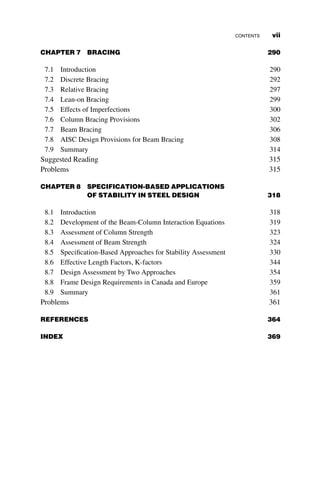 CHAPTER 7 BRACING 290
7.1 Introduction 290
7.2 Discrete Bracing 292
7.3 Relative Bracing 297
7.4 Lean-on Bracing 299
7.5 Effects of Imperfections 300
7.6 Column Bracing Provisions 302
7.7 Beam Bracing 306
7.8 AISC Design Provisions for Beam Bracing 308
7.9 Summary 314
Suggested Reading 315
Problems 315
CHAPTER 8 SPECIFICATION-BASED APPLICATIONS
OF STABILITY IN STEEL DESIGN 318
8.1 Introduction 318
8.2 Development of the Beam-Column Interaction Equations 319
8.3 Assessment of Column Strength 323
8.4 Assessment of Beam Strength 324
8.5 Specification-Based Approaches for Stability Assessment 330
8.6 Effective Length Factors, K-factors 344
8.7 Design Assessment by Two Approaches 354
8.8 Frame Design Requirements in Canada and Europe 359
8.9 Summary 361
Problems 361
REFERENCES 364
INDEX 369
CONTENTS vii
 