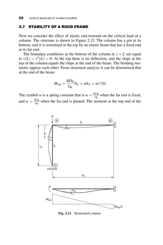 In the previous equations, i ¼
ﬃﬃﬃﬃﬃﬃﬃ
1
p
. A more convenient form of the solution
can be obtained by making use of the relationships
eikz
¼ i sin kz þ cos kz
eikz
¼ i sin kz þ cos kz
The form that will be used in the further discussions is thus
v ¼ A þ Bz þ C sin kz þ D cos kz (2.12)
where A ¼ C1; B ¼ C2; C ¼ C3i  C4i; and D ¼ C3 þ C4 are the coeffi-
cients dependent on the boundary conditions. The second derivative of
equation 2.12 equals
v00
¼ Ck2
sin kx  Dk2
cos kz
If we substitute the boundary conditions into equation 2.12, we obtain the
following four simultaneous equations:
vð0Þ ¼ 0 ¼ Að1Þ þ Bð0Þ þ Cð0Þ þ Dð1Þ
v00
ð0Þ ¼ 0 ¼ Að0Þ þ Bð0Þ þ Cð0Þ þ Dðk2
Þ
vðLÞ ¼ 0 ¼ Að1Þ þ BðLÞ þ Cðsin kLÞ þ Dðcos kLÞ
v00
ðLÞ ¼ 0 ¼ Að0Þ þ Bð0Þ þ Cðk2
sin kLÞ þ Dðk2
cos kLÞ
These equations can now be presented in matrix form as
1 0 0 1
0 0 0 k2
1 L sin kL cos kL
0 0 k2
sin kL k2
cos kL
2
6
6
4
3
7
7
5
A
B
C
D
2
6
6
4
3
7
7
5 ¼ 0 (2.13)
A, B, C, D define the deflection of the buckled bar and so at least one, if not
all, have values other than zero. Thus, the determinant of the coefficients
must be equal to zero. The equations are homogeneous simultaneous
equations, and the value of k, and thus the critical load Pcr, are found by
setting the determinant equal to zero. Mathematical names for the types of
problems described here are eigenvalue problems, or characteristic value
problems. The determinant is
1 0 0 1
0 0 0 k2
1 L sin kL cos kL
0 0 k2
sin kL k2
cos kL
















¼ 0 (2.14)
The decomposition of the 4  4 determinant into four 3  3 determinants is
38 ELASTIC BUCKLING OF PLANAR COLUMNS
 
