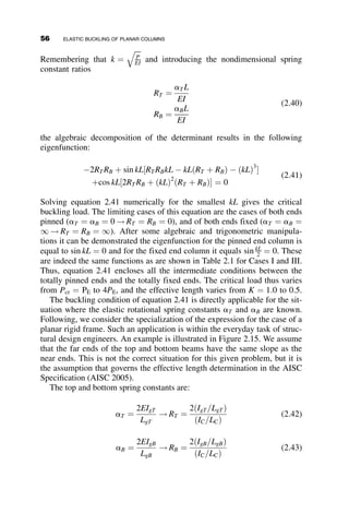 of the undetermined integration constant A, B, C, and D in equation 2.12,
repeated next together with the first through third derivatives:
v ¼ A þ Bz þ C sin kz þ D cos kx
v0
¼ B þ Ck cos kz  Dk sin kz
v00
¼ Ck2
sin kz  Dk2
cos kz
v000
¼ Ck3
cos kz þ Dk3
sin kz
In these equations k ¼
ﬃﬃﬃﬃﬃﬃﬃﬃﬃﬃﬃ
P=EI
p
. Substitution of the respective boundary
conditions results in four simultaneous homogeneous equations. Nontrivial
solutions exist only when the determinant of the coefficients is set to zero,
finally giving P ¼ Pcr, the buckling load. The equation resulting from the
decomposition of the determinant is the eigenfunction. The eigenvalue is the
nondimensional parameter kL that is obtained from solving the eigenfunction.
All three quantities are listed in the fourth column of Table 2.1. The
eigenvalue shown is the smallest value, because higher modes are not relevant
on account of the presence of imperfections that will result in very large
deflections as P approaches the critical value. Except for Case II, the pin-fix
column, the solution of kL from the eigenfunction is straightforward. For Case
II the value of kL ¼ 4:493 is obtained by trial and error, or by using any one of
a number of numerical equation solvers. The buckling load is expressed as a
multiple of the basic pin-pin condition, PE ¼ p2
EI=L2
. The fifth and final
Summary of Important Points—Elastic Column Buckling
 The Euler buckling equation, which should be familiar to structural
engineers and students, is given by
Pcr ¼
p2
EI
L2
This equation can be derived from the differential equation governing the
behavior of a perfectly straight, pinned-end column loaded through the
centroid.
 Higher solutions to the basic differential equation are associated with
buckling modes.
 The derivation of the differential equation of planar flexure, the most
general case, allows the investigation of the impact of many parame-
ters on the buckling behavior of a member.
 The five basic cases illustrate the effects of boundary conditions and
the use of the general equation.
42 ELASTIC BUCKLING OF PLANAR COLUMNS
 