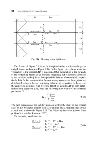 The assumed initial shape is expressed by the following equation:
vi ¼ vo sin
pz
L
(2.19)
The internal moment at location z along the axis of the column is Mint ¼
EIv00
; and the external moment equals Mext ¼ Pðvi þ vÞ. Equating the
internal and the external moment results in the following differential equation:
EIv00
þ Pv ¼ Pvi
Substitution of equation 2.19 and introducing k2
¼ P
EI leads to the equation
for the deflection due to P:
v00
þ k2
v ¼ k2
vo sin
pz
L
(2.20)
The homogeneous solution, vH, is A sin kz þ B cos kz. The particular
solution, vP, is derived as follows:
vP ¼ C sin
pz
L
þ D cos
pz
L
Substitution into Eq. 2.20 gives
C
p2
L2
sin
pz
L
D
p2
L2
cos
pz
L
þ Ck2
sin
pz
L
þ Dk2
cos
pz
L
¼ k2
vo sin
pz
L
e
P
P
P
P P
P
vo
(a) Initial crookedness, vo (b) Load eccentricity, e (c) Lateral load, q
q
Fig. 2.8 Initial imperfections.
44 ELASTIC BUCKLING OF PLANAR COLUMNS
 