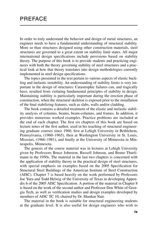 PREFACE
In order to truly understand the behavior and design of metal structures, an
engineer needs to have a fundamental understanding of structural stability.
More so than structures designed using other construction materials, steel
structures are governed to a great extent on stability limit states. All major
international design specifications include provisions based on stability
theory. The purpose of this book is to provide students and practicing engi-
neers with both the theory governing stability of steel structures and a prac-
tical look at how that theory translates into design methodologies currently
implemented in steel design specifications.
The topics presented in the text pertain to various aspects of elastic buck-
ling and inelastic instability. An understanding of stability limits is very im-
portant in the design of structures: Catastrophic failures can, and tragically
have, resulted from violating fundamental principles of stability in design.
Maintaining stability is particularly important during the erection phase of
construction, when the structural skeleton is exposed prior to the installation
of the final stabilizing features, such as slabs, walls and/or cladding.
The book contains a detailed treatment of the elastic and inelastic stabil-
ity analysis of columns, beams, beam-columns, and frames. In addition, it
provides numerous worked examples. Practice problems are included at
the end of each chapter. The first six chapters of this book are based on
lecture notes of the first author, used in his teaching of structural engineer-
ing graduate courses since 1960, first at Lehigh University in Bethlehem,
Pennsylvania, (1960–1965), then at Washington University in St. Louis,
Missouri, (1966–1981), and finally at the University of Minnesota in Min-
neapolis, Minnesota.
The genesis of the course material was in lectures at Lehigh University
given by Professors Bruce Johnston, Russell Johnson, and Bruno Thurli-
mann in the 1950s. The material in the last two chapters is concerned with
the application of stability theory in the practical design of steel structures,
with special emphasis on examples based on the 2005 Specification for
Structural Steel Buildings of the American Institute of Steel Construction
(AISC). Chapter 7 is based heavily on the work performed by Professors
Joe Yura and Todd Helwig of the University of Texas in developing Appen-
dix 6 of the 2005 AISC Specification. A portion of the material in Chapter 8
is based on the work of the second author and Professor Don White of Geor-
gia Tech, as well as verification studies and design examples developed by
members of AISC TC 10, chaired by Dr. Shankar Nair.
The material in the book is suitable for structural engineering students
at the graduate level. It is also useful for design engineers who wish to
ix
 