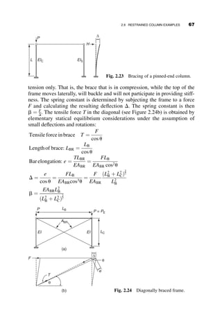 2.7 STABILITY OF A RIGID FRAME
Next we consider the effect of elastic end-restraint on the critical load of a
column. The structure is shown in Figure 2.12. The column has a pin at its
bottom, and it is restrained at the top by an elastic beam that has a fixed end
at its far end.
The boundary conditions at the bottom of the column at z ¼ L are equal
to vðLÞ ¼ v00
ðLÞ ¼ 0. At the top there is no deflection, and the slope at the
top of the column equals the slope at the end of the beam. The bending mo-
ments oppose each other. From structural analysis it can be determined that
at the end of the beam
MAB ¼
4EIB
LB
uA ¼ auA ¼ av0
ð0Þ
The symbol a is a spring constant that is a ¼ 4EIB
LB
when the far end is fixed,
and a ¼ 3EIB
LB
when the far end is pinned. The moment at the top end of the
A B
C
IB
LB
IC
LC
P
θA
θA
θA
MAB
MAB /2
z
Fig. 2.12 Restrained column.
52 ELASTIC BUCKLING OF PLANAR COLUMNS
 