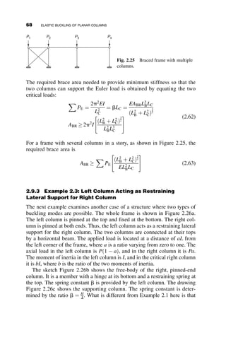 column equals
MAC ¼ EICv00
ð0Þ
From the equilibrium condition MAB þ MAC ¼ 0, we then get the fourth
boundary condition. The four boundary conditions are summarized next:
vð0Þ ¼ 0
av0
ð0Þ  EICv00
ð0Þ ¼ 0
vðLCÞ ¼ 0
v00
ðLCÞ ¼ 0
Substitution of the deflection equation v ¼ A þ Bz þ C sin kz þ D cos kz and
its derivatives gives four homogeneous simultaneous equations. Setting the
determinant of the coefficients equal to zero
1 0 0 1
0 a ak P
1 L sin kLC cos kLC
0 0 k2
sin kLC k2
cos kLC
















¼ 0
leads to the following eigenfunction:
tan kLC ¼
a kLC
PLC þ a
¼
g kLC
ðkLCÞ2
þ g
g ¼
a LC
EIC
kLC ¼
ﬃﬃﬃﬃﬃﬃﬃﬃﬃ
PL2
C
EIC
s
(2.39)
Equation 2.39 is the buckling equation for a column with a pinned end at
one end and an elastic spring at the other end. When IB ¼ a ¼ g ¼ 0, the
end restraint vanishes and we have a pinned-end column; that is, sin kLC ¼
0 ! Pcr ¼ p2
EIC=L2
C. When the top end is fixed, the following holds:
IB ¼ a ¼ g ¼ 1
tan kLC ¼
kLC
ðkLCÞ2
g þ1
¼ kLC
Pcr ¼ 20:19
EIC
L2
C
2.7 STABILITY OF A RIGID FRAME 53
 