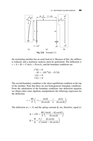 Comparing these extremes to the corresponding cases in Table 2.1 it is seen
that the same answers are obtained. The variation of the critical load with
the spring constant between the two extremes is shown in Figure 2.13.
The upper graph shows that the critical load is PE when g ¼ 0, and it
approaches 2.045PE as the value of the spring constant approaches infinity.
The lower graph illustrates the variation of the effective length factor K from
1.0 (pinned end) to 0.7 (fixed end). There is an important trend that can be
deduced from these curves: On the one hand, when the restraint is small,
large increases of the buckling load result from small increases of the spring
constant a. On the other hand, when a becomes very large, a very small
change in the buckling load results from very large changes in the spring
γ = α LC / EIC
0 20 40 60 80 100
P
/
P
E
1.0
1.2
1.4
1.6
1.8
2.0
2.2
γ = α LC / EIC
0 20 40 60 80 100
Effective
Length
K
0.5
0.6
0.7
0.8
0.9
1.0
Fig. 2.13 Effect of end-restraint.
54 ELASTIC BUCKLING OF PLANAR COLUMNS
 