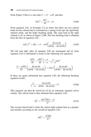 constant. A little restraint goes a long way, but complete restraint is not
worth attaining. This principle is a general characteristic of buckling solu-
tions discussed in more detail in Chapter 5.
2.8 END-RESTRAINED COLUMNS
In this section we consider the general case of prismatic columns that are
restrained by elastic springs at their ends. By considering restrained ends,
we can develop a feel for the impact of end restraint on the buckling load
of the column. This situation is similar to a column restrained by beams
of finite stiffness, which is discussed in depth in Chapter 5. We start the
discussion with a compression member whose ends do not translate with
respect to each other (often called a non-sway case) and that have elastic
springs at each end. The column and its end boundary conditions are shown
in Figure 2.14.
Substitution of the four boundary conditions into equation 2.12 results in
four homogeneous simultaneous equations. The determinant of the coeffi-
cients of the constants A, B, C, D is equal to
1 0 0 1
1 L sin kL cos kL
0 aT aT k EIk2
0 aB aBk cos kL þ EIk2
sin kL aBk sin kL þ EIk2
cos kL
















¼ 0
v
z
L
P
P
αT
αB
αTv'(0)
αBv'(L)
–EIv''(0)
–EIv''(L)
Boundary conditions:
v(0) = 0
αTv'(0) –EIv''(0) = 0
v(L) = 0
−αBv'(L) –EIv''(L) = 0
Fig. 2.14 The nonsway restrained column.
2.8 END-RESTRAINED COLUMNS 55
 