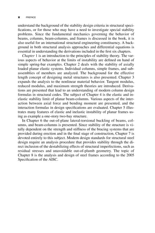 understand the background of the stability design criteria in structural speci-
fications, or for those who may have a need to investigate special stability
problems. Since the fundamental mechanics governing the behavior of
beams, columns, beam-columns, and frames is discussed in the book, it is
also useful for an international structural engineering constituency. A back-
ground in both structural analysis approaches and differential equations is
essential in understanding the derivations included in the first six chapters.
Chapter 1 is an introduction to the principles of stability theory. The var-
ious aspects of behavior at the limits of instability are defined on hand of
simple spring-bar examples. Chapter 2 deals with the stability of axially
loaded planar elastic systems. Individual columns, simple frames, and sub-
assemblies of members are analyzed. The background for the effective
length concept of designing metal structures is also presented. Chapter 3
expands the analysis to the nonlinear material behavior. Tangent modulus,
reduced modulus, and maximum strength theories are introduced. Deriva-
tions are presented that lead to an understanding of modern column design
formulas in structural codes. The subject of Chapter 4 is the elastic and in-
elastic stability limit of planar beam-columns. Various aspects of the inter-
action between axial force and bending moment are presented, and the
interaction formulas in design specifications are evaluated. Chapter 5 illus-
trates many features of elastic and inelastic instability of planar frames us-
ing as example a one-story two-bay structure.
In Chapter 6 the out-of-plane lateral-torsional buckling of beams, col-
umns, and beam-columns is presented. Since stability of the structure is vi-
tally dependent on the strength and stiffness of the bracing systems that are
provided during erection and in the final stage of construction, Chapter 7 is
devoted entirely to this subject. Modern design standards for structural steel
design require an analysis procedure that provides stability through the di-
rect inclusion of the destabilizing effects of structural imperfections, such as
residual stresses and unavoidable out-of-plumb geometry. The topic of
Chapter 8 is the analysis and design of steel frames according to the 2005
Specification of the AISC.
x PREFACE
 