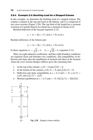 After considerable trigonometric and algebraic manipulation we arrive at
the following equation:
ðkLÞ2
GTGB
4
 1 þ
GT þ GB
2
1 
kL
tan kL
 	
þ
2 tan kL
2
kL
¼ 0 (2.44)
In this equation
GT ¼
IC=LC
IgT=LgT
GB ¼
IC=LC
IgB=LgB
(2.45)
Equation 2.44 can be rewritten in a nomenclature more familiar to structural
engineers by introducing the effective length factor K, noting that K ¼ p
kL:

 p
K
2
GTGB
4
 1 þ
GT þ GB
2
1 
p
K
tan p
K
 	
þ
2 tan p
2K
p
K
¼ 0 (2.46)
Equation 2.46 is the basis of the nonsway nomograph, also called alignment
chart in the Manual of the American Institute of Steel Construction (AISC
2005). This nomograph is a graphical artifice of connecting GT and GB on
graduated vertical lines by a straight line to read the corresponding effective
length factor K on a third graduated scaled vertical line. Equation 2.46 can
also be solved by numerical equation solvers in computer software.
L
θ
θ
Lc,Ic
LgT,IgT
LgB,IgB
M
M
θ = ML / 2EI
α = M / θ = 2EI/L
Fig. 2.15 Planar rigid-frame
subassembly.
2.8 END-RESTRAINED COLUMNS 57
 