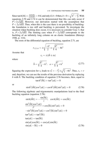 enclosed by the dashed lines defines the members involved in the determina-
tion of the effective length factor. It should be noted that the strict assumption
of the AISC nomograph method assumes that all columns in a story buckle
simultaneously and that, therefore, there is no lateral restraint available.
This assumption, as well as others, is discussed further in Chapter 5.
2.9 RESTRAINED COLUMN EXAMPLES
Following are four examples that illustrate various aspects of the stability of
elastically restrained columns. These problems are also introduced to show
various fallacies one can commit if one does not have a clear picture of the
assumptions of buckling theory.
2.9.1 Example 2.1: Geometry and Loading
The column and its restraining members are shown in Figure 2.20a. The left
column in the rigid frame is loaded by an axial compressive force P. The
other two members of the frame are the restraining elements. The sketch in
Figure 2.20b is the restraining subassembly. If this structure is subjected to a
bending moment M and a lateral force H at the top joint of the column, then
the rotational and translational spring constants are equal to
aT ¼
M
u
¼
40
17
EI
L
bT ¼
H
D
¼
90
7
EI
L3
3L
L
I
2I
3I
M
H
Δ
θ
(a)
(b)
P
Fig. 2.20 Example 2.1 geometry and
loading.
62 ELASTIC BUCKLING OF PLANAR COLUMNS
 