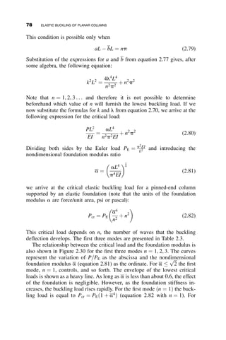 The statically indeterminate structure of Figure 2.20b was analyzed using
the classical slope-deflection method.
The nondimensional restraint factors are then determined using equation
2.49:
RT ¼
aT LColumn
EIColumn
¼
40
17
EI
L
L
EI
¼
40
17
TT ¼
bT L3
column
EIcolumn
¼
90
7
EI
L3
L3
EI
¼
90
7
The restraint factors at the bottom of the column are those of a pinned end:
RB ¼ 0 and TB ¼ 1. The eigenfunction of a column with rotational and
translational restraints at each end, as shown in Figure 2.17, is equation
2.50. If the third line in the matrix is divided by TB and then TB is set equal
to infinity, the following set of homogeneous simultaneous equations are
obtained:
TT ðkLÞ2
0 TT
0 RT RTkL ðkLÞ2
1 1 sin kL cos kL
0 0 ðkLÞ2
sin kL ðkLÞ2
cos kL
















¼ 0 (2.58)
This determinant is now solved numerically in an automatic equation sol-
ver to obtain the eigenvalue kL ¼ 3:381. The effective length factor
K ¼ p
kL ¼ 0:93, and the ratio of the critical load to the basic pinned-end
buckling load equals P
PE
¼ 1:16.
Following, we examine the consequences of making various assumptions
with regard to the boundary conditions at the top end of the column. Table
2.2 lists six stability analyses that were made using equation 2.58. The sol-
ution just presented, using the complete beam and the column as restraints,
is case No. 4. Case 1 is the buckling solution that would result if the strict
assumptions of the AISC sway permitted nomograph method were fol-
lowed: The lateral restraint is ignored, and rotational restraint is provided
only by the beam that has, additionally, the assumption of equal end slopes.
As can be seen the difference between the two solutions gives an order of
magnitude difference, 750 percent. In this particular example, the lateral re-
straint overpowers the rotational restraint, and ignoring it results in very
conservative answers. Lateral restraint is also neglected in case 2 and 3, with
the resulting low values of the critical load. In case 2 the far end of the beam
is fixed against rotation, and in case 3 it is pinned. In case 5 there is no
2.9 RESTRAINED COLUMN EXAMPLES 63
 