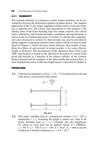 assumed rotational restraint, but lateral restraint is provided by both the
beam and the unloaded vertical member on the right. In case 6 only the right
column provides lateral restraint. This problem shows that it is important to
assess the relative importance of the types of available restraint.
2.9.2 Example 2.2: Boundary Conditions
for Bracing Structures
This example explores some aspects of the bracing of structures. The sub-
ject is important enough to deserve a separate chapter in this book
(Chapter 7), but this present problem will introduce the topic. The braced
column and the respective boundary conditions at its top and bottom are
shown in Figure 2.21.
The column of length L and stiffness EI is pinned at its base and is re-
strained from lateral deflection by a linear spring at the top. At the top the
shear is equal to the deflection times the spring constant b. Upon substitu-
tion of the four boundary conditions into the general deflection expression
v ¼ A þ Bz þ C sin kz þ D cos kz, we can derive the following buckling
determinant:
0 0 0 k2
b P 0 b
1 L sin kL cos kL
0 0 k2
sin kL k2
cos kL
















¼ 0 (2.59)
In this equation, k2
¼ P
EI. Decomposition of the determinant results in the
following eigenfunction:
k4
ðP  bLÞ sin kL ¼ 0 (2.60)
L
z
P
EI
β
V = βv (0) = –EIv ″′ (0) – Pv ′(0)
v ″(0) = 0
v(L) = v ″ (L) = 0
Fig. 2.21 Example 2.2: Geometry, loading, and boundary conditions.
2.9 RESTRAINED COLUMN EXAMPLES 65
 
