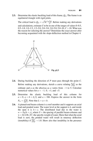 Since k4
is not equal to zero, we get two buckling conditions, and thus two
critical loads:
P  bL ¼ 0 ! P
ð1Þ
cr ¼ bL
sin kL ¼ 0 ! P
ð2Þ
cr ¼
p2
EI
L2
(2.61)
The lowest of these critical loads is the controlling buckling strength. The
relationship between these two buckling loads is given in the graphs in
Figure 2.22, where the ordinate represents the buckling load and the
abscissa is the magnitude of the spring constant b:
The diagonal straight line corresponds to the rigid-body rotation of the
column, when the spring constant is relatively small. However, when the
second buckling load is reached, it governs the strength. Thus, it is not nec-
essary to have a spring stiffness larger than the limiting value when the two
critical loads are equal to each other: blim ¼ p2EI
L3 .
The following example illustrates the concept of minimum lateral bracing
stiffness required to permit the column to reach the basic simply supported
Euler load, PE. Figure 2.23 shows a pinned-end column that is braced by
being laterally connected to a vertical cantilever. When this restraining
member is subjected to a lateral force H, it deflects an amount D ¼ HL3
3EIS
!
b ¼ H
D ¼ 3EIS
L3 . The required stiffness is obtained from equating 3EIS
L3 to
blim ¼ p2EI
L3 . This results in the minimum required moment of inertia
IS ¼ p2I
3 ¼ 3:29I.
Another application is the determination of the required bracing stiffness
of the two-column braced frame in Figure 2.24a.
The frame consists of two pinned-end columns that are connected by a
beam and by diagonal braces. These braces are assumed to be acting in
Pcr
(1)
L2
π2EI
=
Pcr
(2)
= βL
L3
π2EI
βlim =
β
Pcr
Fig. 2.22 The two buckling modes of the column in Figure 2.21.
66 ELASTIC BUCKLING OF PLANAR COLUMNS
 