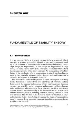 CHAPTER ONE
FUNDAMENTALS OF STABILITY THEORY
1.1 INTRODUCTION
It is not necessary to be a structural engineer to have a sense of what it
means for a structure to be stable. Most of us have an inherent understand-
ing of the definition of instability—that a small change in load will cause a
large change in displacement. If this change in displacement is large
enough, or is in a critical member of a structure, a local or member instabil-
ity may cause collapse of the entire structure. An understanding of stability
theory, or the mechanics of why structures or structural members become
unstable, is a particular subset of engineering mechanics of importance to
engineers whose job is to design safe structures.
The focus of this text is not to provide in-depth coverage of all stability
theory, but rather to demonstrate how knowledge of structural stability
theory assists the engineer in the design of safe steel structures. Structural
engineers are tasked by society to design and construct buildings, bridges,
and a multitude of other structures. These structures provide a load-bearing
skeleton that will sustain the ability of the constructed artifact to perform its
intended functions, such as providing shelter or allowing vehicles to travel
over obstacles. The structure of the facility is needed to maintain its shape
and to keep the facility from falling down under the forces of nature or those
made by humans. These important characteristics of the structure are known
as stiffness and strength.
1
Structural Stability of Steel: Concepts and Applications for Structural Engineers
Theodore V. Galambos Andrea E. Surovek Copyright © 2008 John Wiley & Sons, Inc.
 
