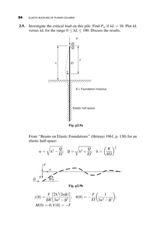 the restraining member has an axial load on it. Because of this, the stiffness
is reduced, and a nonlinear analysis must be performed. The deflection is
v ¼ A þ Bz þ C sin kz þ D cos kz, and the boundary conditions are
v00
ð0Þ ¼ 0
H ¼ EIv000
ð0Þ  Fv0
ð0Þ
vðLÞ ¼ 0
v0
ðLÞ ¼ 0
The second boundary condition is the shear equilibrium condition at the top
of the member. Note that these are not homogeneous boundary conditions.
From the substitution of the boundary conditions into deflection equation
we obtain (after some algebraic manipulation) the following expression for
the deflection:
v ¼
HL
F
1 þ
sin kL
kL cos kL
þ
z
L

sin kz
kL cos kL
 	
The deflection at z ¼ 0, and the spring constant b, are, therefore, equal to:
D ¼ vð0Þ ¼
HL
F
sin kL  kL cos kL
kL cos kL
 	
b ¼
H
D
¼
F
L
kL cos kL
sin kL  kL cos kL
 	
aL (1– a)L aP
P
L
β
I bI
aP
(1– a)P aP
(a) (b)
F
H
Δ
(c)
Fig. 2.26 Example 2.3.
2.9 RESTRAINED COLUMN EXAMPLES 69
 