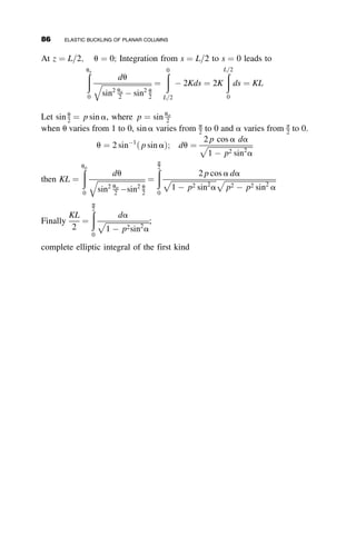 The symbol b is the ratio of the moments of inertia in the right column to
that in the left member. Rearrangement of this equation results in the
following equation for the second critical load:
P
ð2Þ
cr ¼
p2
EbI
aL2
(2.68)
The limiting values of P
ð1Þ
cr are when a ¼ 0 (i.e., when the force P sits on top
of the left column) and when a ¼ 1 (i. e., when the column sits on top of the
right column). These loads are equal to, respectively:
P
ð1Þ
cr;a¼0 ¼
p2
EI
4L2
P
ð1Þ
cr;a¼1 ¼
3EI
L2
The curves in Figure 2.27 are computed for b ¼ 0:2. Rigid body buckling
occurs for approximately a  0:7, while column buckling governs for
0:7a  1:0.
a = Location of P along the beam, aL
0.0 0.2 0.4 0.6 0.8 1.0
PL
2
/
EI
0
1
2
3
4
5
Fig. 2.27 Two buckling modes for Example 2.3 for the case of b ¼ 0:2.
2.9 RESTRAINED COLUMN EXAMPLES 71
 