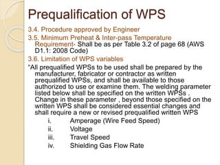 3.4. Procedure approved by Engineer
3.5. Minimum Preheat & Inter-pass Temperature
Requirement- Shall be as per Table 3.2 of page 68 (AWS
D1.1: 2008 Code)
3.6. Limitation of WPS variables
“All prequalified WPSs to be used shall be prepared by the
manufacturer, fabricator or contractor as written
prequalified WPSs, and shall be available to those
authorized to use or examine them. The welding parameter
listed below shall be specified on the written WPSs .
Change in these parameter , beyond those specified on the
written WPS shall be considered essential changes and
shall require a new or revised prequalified written WPS
i. Amperage (Wire Feed Speed)
ii. Voltage
iii. Travel Speed
iv. Shielding Gas Flow Rate
Prequalification of WPS
 