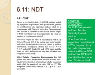 6.11: NDT
GENERAL
COMMENTS
For CJP Groove weld
and Non Tubular
Statically loaded
section,
other than Visual
Inspection no additional
NDT is required form
the code requirement
unless additional NDT
method like DPT/ MPI
specified by the owner
user. Contactor shall
perform such test as
per 6.6.5 para.
 