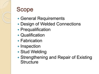 Scope
 General Requirements
 Design of Welded Connections
 Prequalification
 Qualification
 Fabrication
 Inspection
 Stud Welding
 Strengthening and Repair of Existing
Structure
 