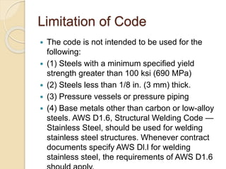Limitation of Code
 The code is not intended to be used for the
following:
 (1) Steels with a minimum specified yield
strength greater than 100 ksi (690 MPa)
 (2) Steels less than 1/8 in. (3 mm) thick.
 (3) Pressure vessels or pressure piping
 (4) Base metals other than carbon or low-alloy
steels. AWS D1.6, Structural Welding Code —
Stainless Steel, should be used for welding
stainless steel structures. Whenever contract
documents specify AWS Dl.l for welding
stainless steel, the requirements of AWS D1.6
 
