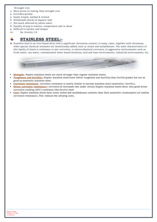 ROHIT KUMAR
B.ARCH. 5TH
SEM.
2015BAR014
Wrought iron
3. More prone to rusting than wrought iron
4. Corrodes quickly
5. Easily forged, welded & riveted
6. Withstands shocks & impacts well
7. Not much affected by saline water
8. Equally strong in tension, compression and in shear
9. Difficult to harden and temper
10. Sp. Gravity 7.8
STAINLESS STEEL:-
Stainless steel is an iron-based alloy with a significant chromium content; in many cases, together with chromium,
other special chemical elements are intentionally added, such as nickel and molybdenum. The main characteristics of
this family of steels is resistance to wet corrosion, or electrochemical corrosion, in aggressive environments such as
fresh water, sea water, contaminated water based solutions, acid and base environments, industrial environments, etc.
 Strength: Duplex stainless steels are much stronger than regular stainless steels.
 Toughness and ductility: Duplex stainless steels have better toughness and ductility than ferritic grades but not as
good as austenitic stainless steel.
 Corrosion resistance: corrosion resistance is nearly similar to normal stainless steel (austenitic/ ferritic)..
 Stress corrosion resistance:( corrosion at increased rate under stress) Duplex stainless steels show very good stress
corrosion cracking (SCC) resistance like ferritic steel
 Cost: Duplex stainless steels have lower nickel and molybdenum contents than their austenitic counterparts (of similar
corrosion resistance)..This reduces the alloying costs.
 