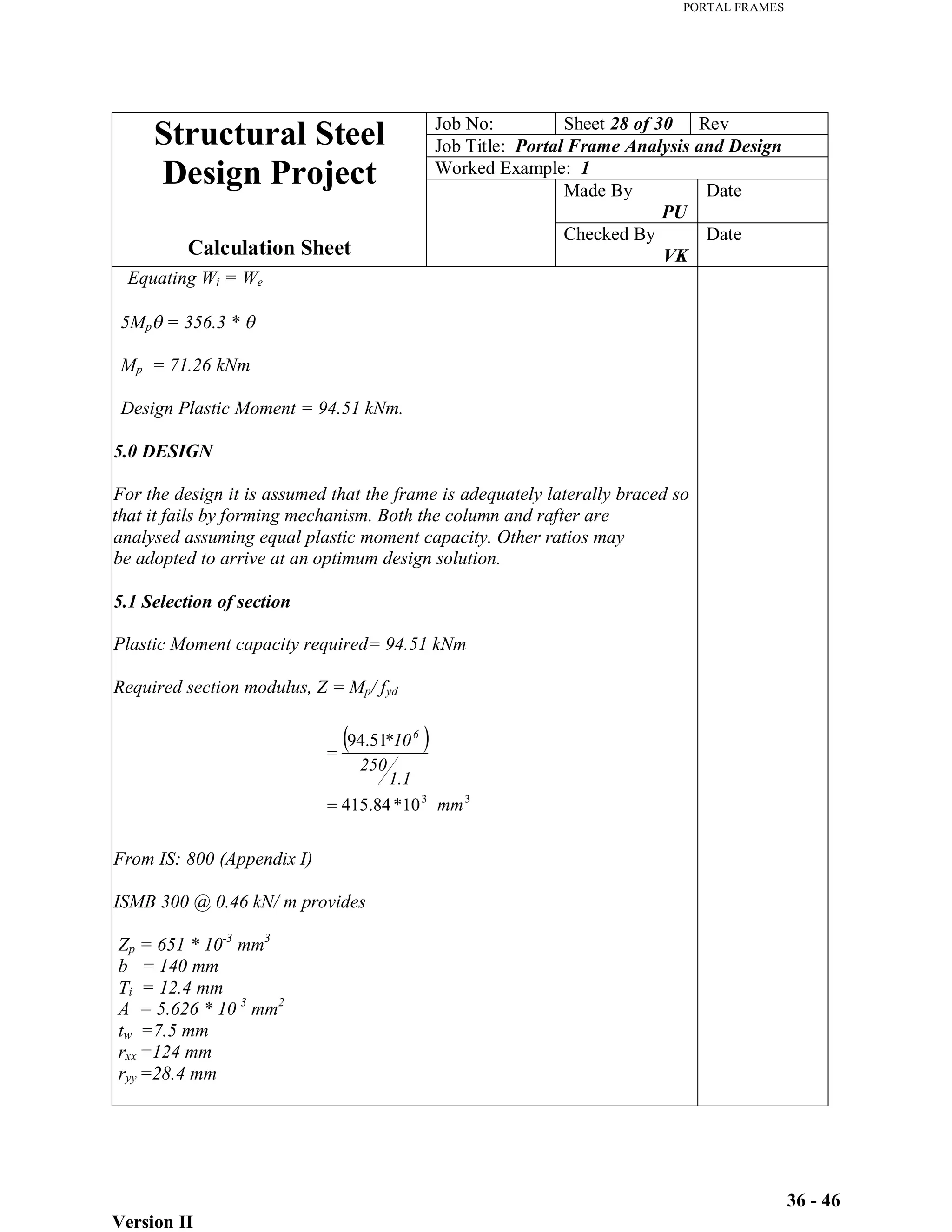 PORTAL FRAMES
Version II
36 - 46
Job No: Sheet 28 of 30 Rev
Job Title: Portal Frame Analysis and Design
Worked Example: 1
Made By
PU
Date
Structural Steel
Design Project
Calculation Sheet
Checked By
VK
Date
Equating Wi = We
5Mp = 356.3 *
Mp = 71.26 kNm
Design Plastic Moment = 94.51 kNm.
5.0 DESIGN
For the design it is assumed that the frame is adequately laterally braced so
that it fails by forming mechanism. Both the column and rafter are
analysed assuming equal plastic moment capacity. Other ratios may
be adopted to arrive at an optimum design solution.
5.1 Selection of section
Plastic Moment capacity required= 94.51 kNm
Required section modulus, Z = Mp/ fyd
From IS: 800 (Appendix I)
ISMB 300 @ 0.46 kN/ m provides
Zp = 651 * 10-3
mm3
b = 140 mm
Ti = 12.4 mm
A = 5.626 * 10 3
mm2
tw =7.5 mm
rxx =124 mm
ryy =28.4 mm
3
3
10
*
84
.
415
51
.
94
mm
1.1
250
*106
 