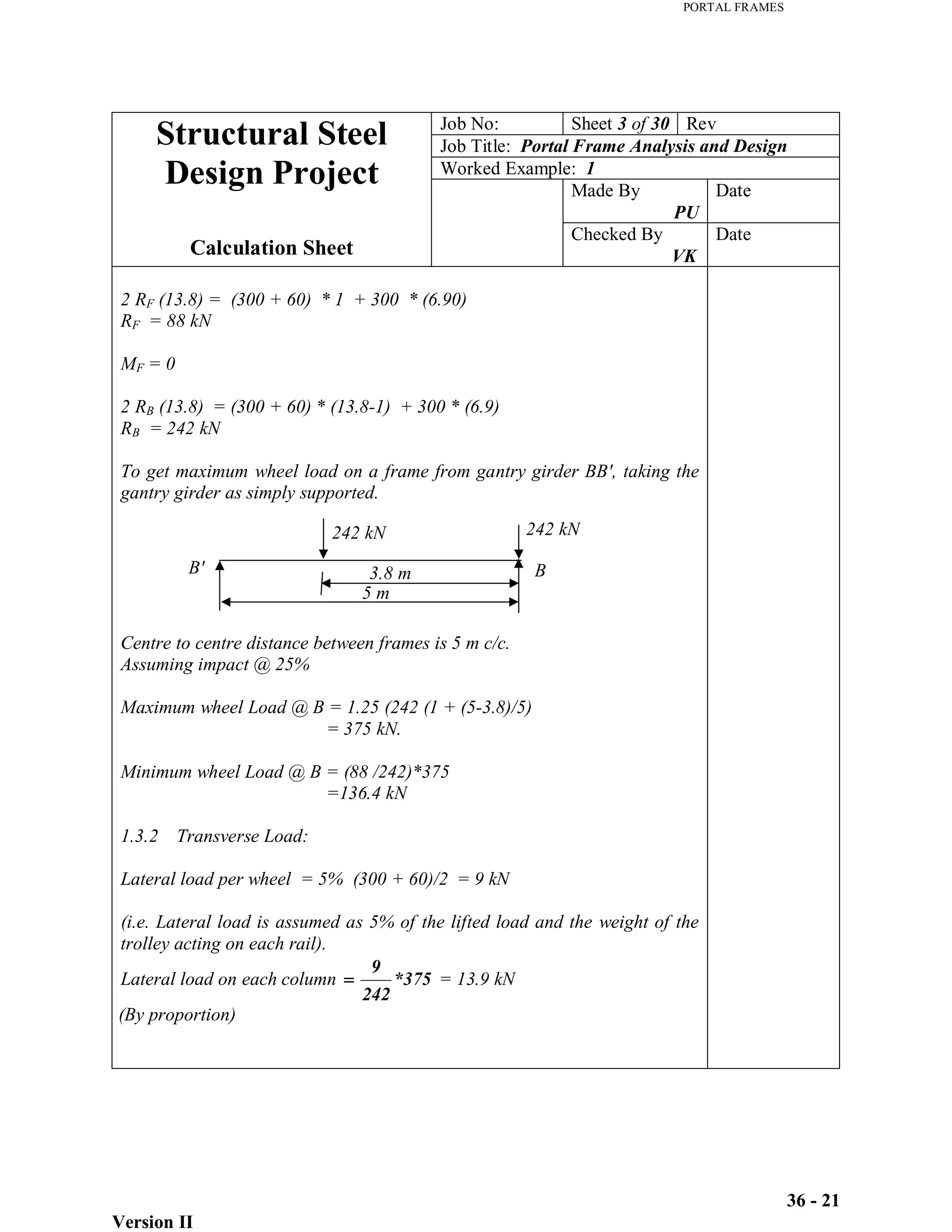 PORTAL FRAMES
Version II
36 - 21
Job No: Sheet 3 of 30 Rev
Job Title: Portal Frame Analysis and Design
Worked Example: 1
Made By
PU
Date
Structural Steel
Design Project
Calculation Sheet
Checked By
VK
Date
2 RF (13.8) = (300 + 60) * 1 + 300 * (6.90)
RF = 88 kN
MF = 0
2 RB (13.8) = (300 + 60) * (13.8-1) + 300 * (6.9)
RB = 242 kN
To get maximum wheel load on a frame from gantry girder BB', taking the
gantry girder as simply supported.
Centre to centre distance between frames is 5 m c/c.
Assuming impact @ 25%
Maximum wheel Load @ B = 1.25 (242 (1 + (5-3.8)/5)
= 375 kN.
Minimum wheel Load @ B = (88 /242)*375
=136.4 kN
1.3.2 Transverse Load:
Lateral load per wheel = 5% (300 + 60)/2 = 9 kN
(i.e. Lateral load is assumed as 5% of the lifted load and the weight of the
trolley acting on each rail).
Lateral load on each column *375
242
9
= 13.9 kN
(By proportion)
242 kN 242 kN
3.8 m
5 m
B' B
 