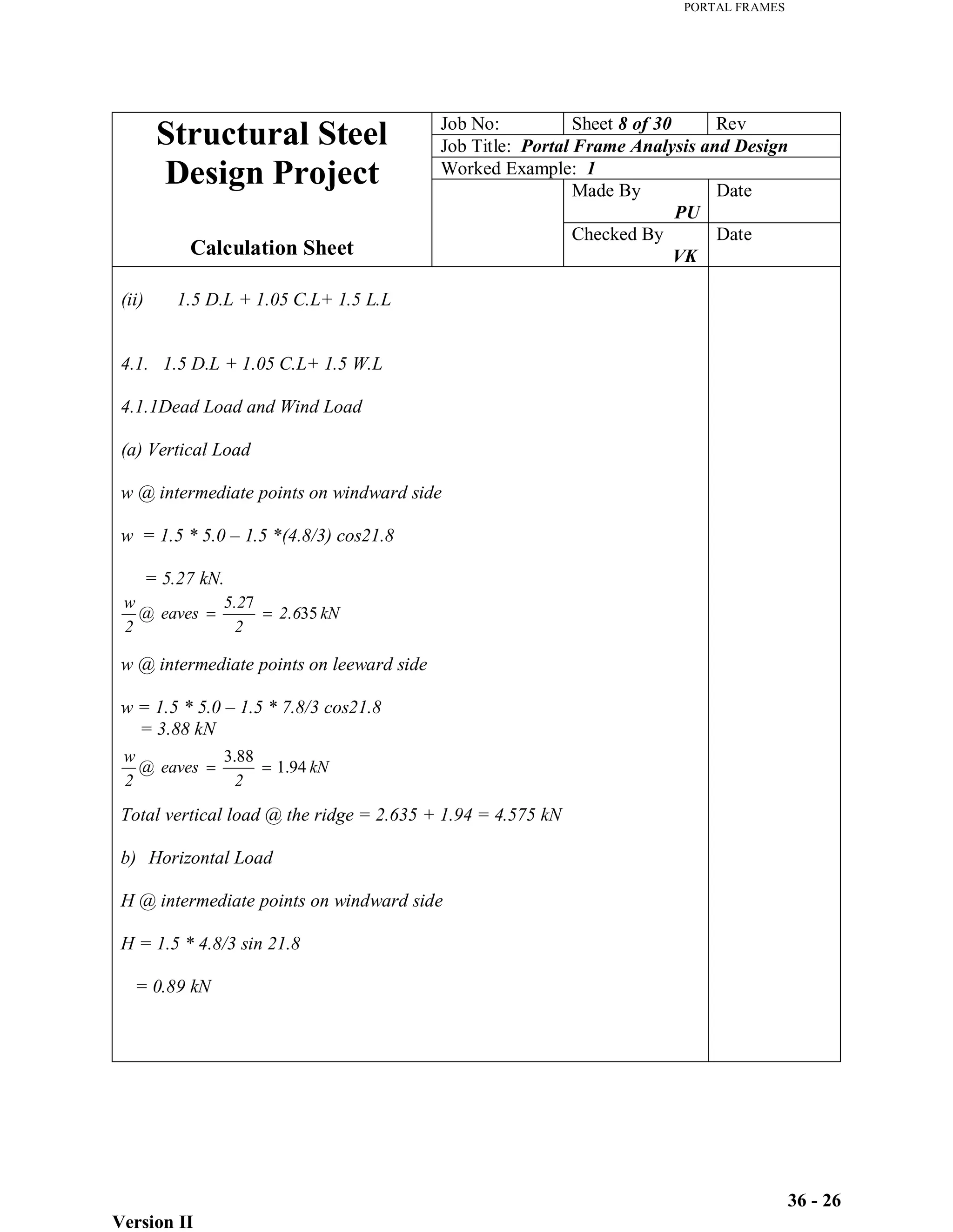 PORTAL FRAMES
Version II
36 - 26
kN
2.6
2
5.2
eaves
@
2
w
35
7
kN
2
eaves
@
2
w
94
.
1
88
.
3
Job No: Sheet 8 of 30 Rev
Job Title: Portal Frame Analysis and Design
Worked Example: 1
Made By
PU
Date
Structural Steel
Design Project
Calculation Sheet
Checked By
VK
Date
(ii) 1.5 D.L + 1.05 C.L+ 1.5 L.L
4.1. 1.5 D.L + 1.05 C.L+ 1.5 W.L
4.1.1Dead Load and Wind Load
(a) Vertical Load
w @ intermediate points on windward side
w = 1.5 * 5.0 – 1.5 *(4.8/3) cos21.8
= 5.27 kN.
w @ intermediate points on leeward side
w = 1.5 * 5.0 – 1.5 * 7.8/3 cos21.8
= 3.88 kN
Total vertical load @ the ridge = 2.635 + 1.94 = 4.575 kN
b) Horizontal Load
H @ intermediate points on windward side
H = 1.5 * 4.8/3 sin 21.8
= 0.89 kN
 