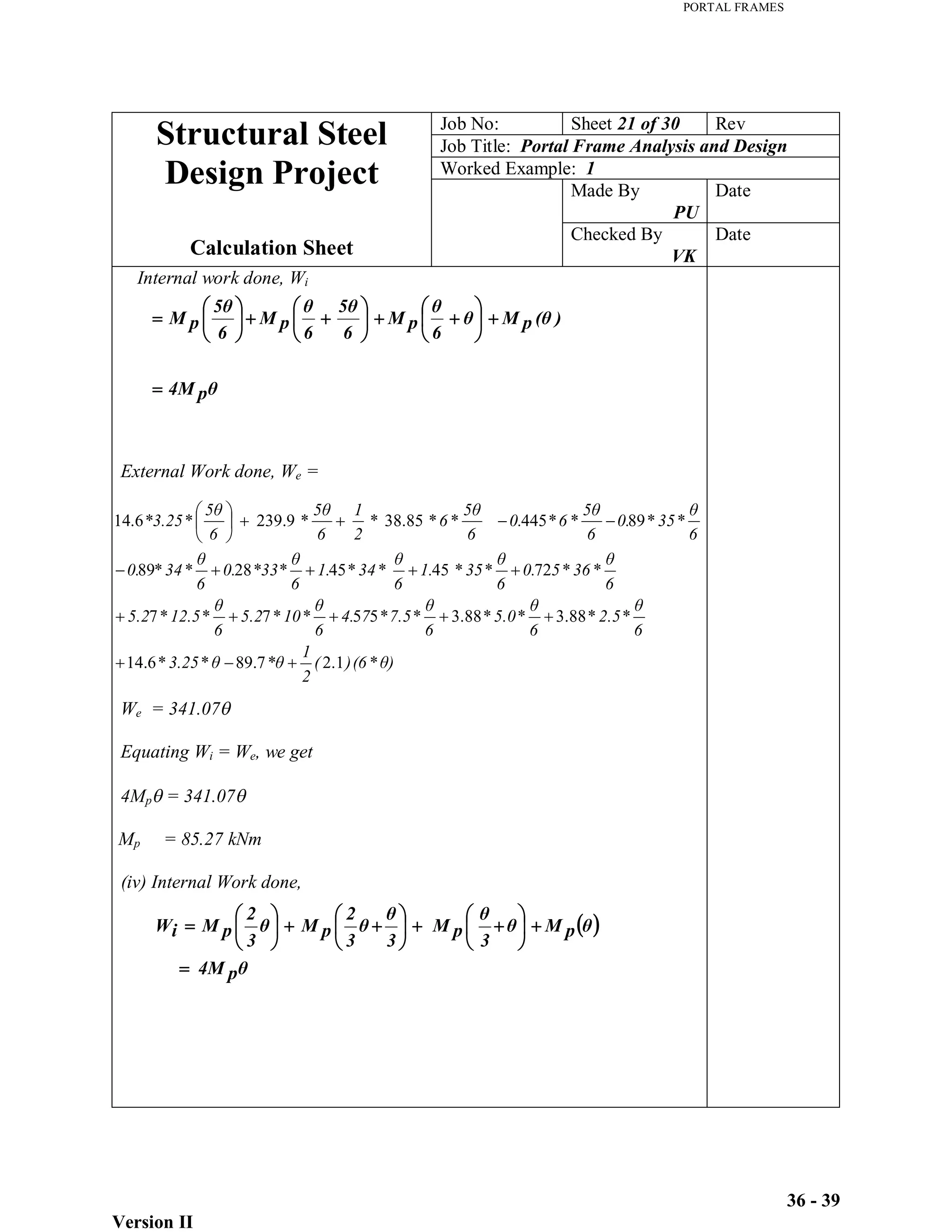 PORTAL FRAMES
Version II
36 - 39
p
4M
)
p
M
6
p
M
6
6
p
M
6
p
M
)
(6
)
(
2
1
*
3.25
*
6
*
2.5
*
6
*
5.0
*
6
*
7.5
*
7
4.
6
*
10
*
5.2
6
*
12.5
*
5.2
6
*
36
*
5
0.
6
*
35
*
1.
6
*
34
*
1.
6
*33*
0.
6
*
34
*
0.
6
*
35
*
0.
6
*
6
*
0.
6
*
6
*
*
2
1
6
*
6
*
*3.25
*
1
.
2
7
.
89
6
.
14
88
.
3
88
.
3
5
5
7
7
72
45
45
28
89
89
445
85
.
38
9
.
239
6
.
14
Job No: Sheet 21 of 30 Rev
Job Title: Portal Frame Analysis and Design
Worked Example: 1
Made By
PU
Date
Structural Steel
Design Project
Calculation Sheet
Checked By
VK
Date
Internal work done, Wi
External Work done, We =
We = 341.07
Equating Wi = We, we get
4Mp = 341.07
Mp = 85.27 kNm
(iv) Internal Work done,
p
4M
p
M
3
p
M
3
3
2
p
M
3
2
p
M
i
W
 