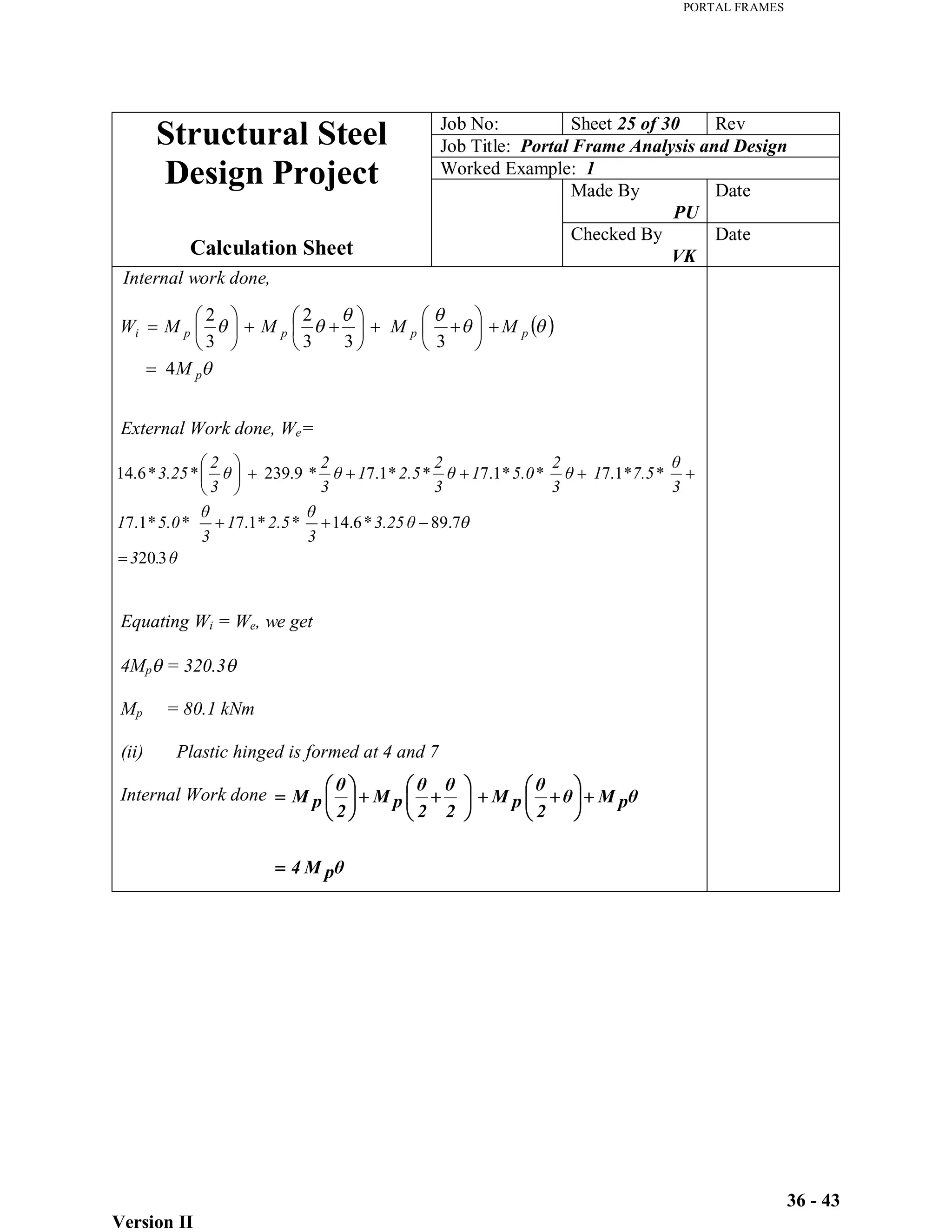 PORTAL FRAMES
Version II
36 - 43
.
3
3.25
3
2.5
1
3
5.0
1
3
7.5
1
3
2
5.0
1
3
2
2.5
1
3
2
3
2
3.25
3
20
7
.
89
*
6
.
14
*
*
1
.
7
*
*
1
.
7
*
*
1
.
7
*
*
1
.
7
*
*
1
.
7
*
9
.
239
*
*
6
.
14
p
p
p
p
p
i
M
M
M
M
M
W
4
3
3
3
2
3
2
Job No: Sheet 25 of 30 Rev
Job Title: Portal Frame Analysis and Design
Worked Example: 1
Made By
PU
Date
Structural Steel
Design Project
Calculation Sheet
Checked By
VK
Date
Internal work done,
External Work done, We=
Equating Wi = We, we get
4Mp = 320.3
Mp = 80.1 kNm
(ii) Plastic hinged is formed at 4 and 7
Internal Work done
p
M
4
p
M
2
p
M
2
2
p
M
2
p
M
 