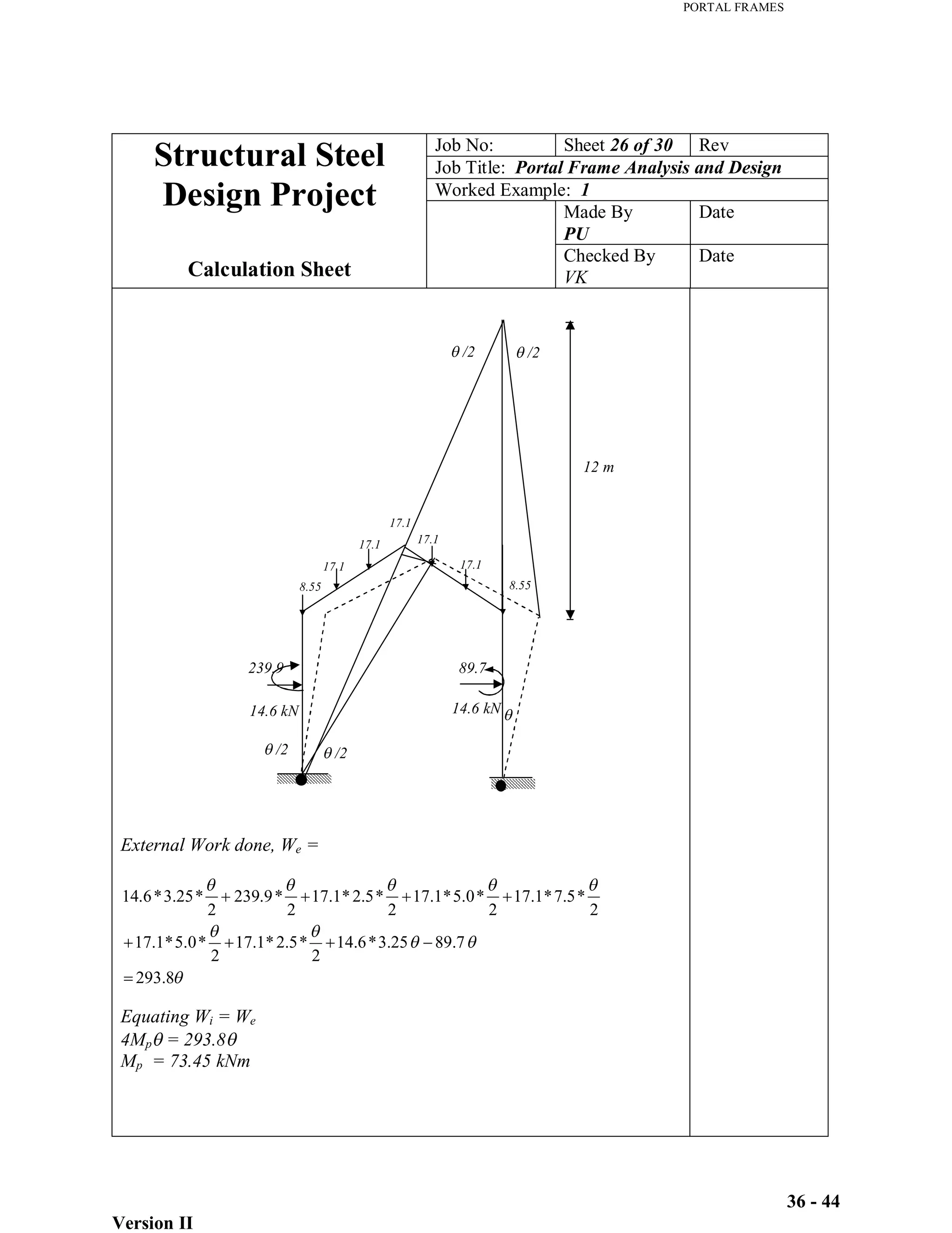 PORTAL FRAMES
Version II
36 - 44
Job No: Sheet 26 of 30 Rev
Job Title: Portal Frame Analysis and Design
Worked Example: 1
Made By
PU
Date
Structural Steel
Design Project
Calculation Sheet
Checked By
VK
Date
External Work done, We =
Equating Wi = We
4Mp = 293.8
Mp = 73.45 kNm
/2
/2 /2
17.1
17.1
17.1
17.1
8.55
17.1
14.6 kN
14.6 kN
239.9 89.7
12 m
8.55
/2
8
.
293
7
.
89
25
.
3
*
6
.
14
2
*
5
.
2
*
1
.
17
2
*
0
.
5
*
1
.
17
2
*
5
.
7
*
1
.
17
2
*
0
.
5
*
1
.
17
2
*
5
.
2
*
1
.
17
2
*
9
.
239
2
*
25
.
3
*
6
.
14
 