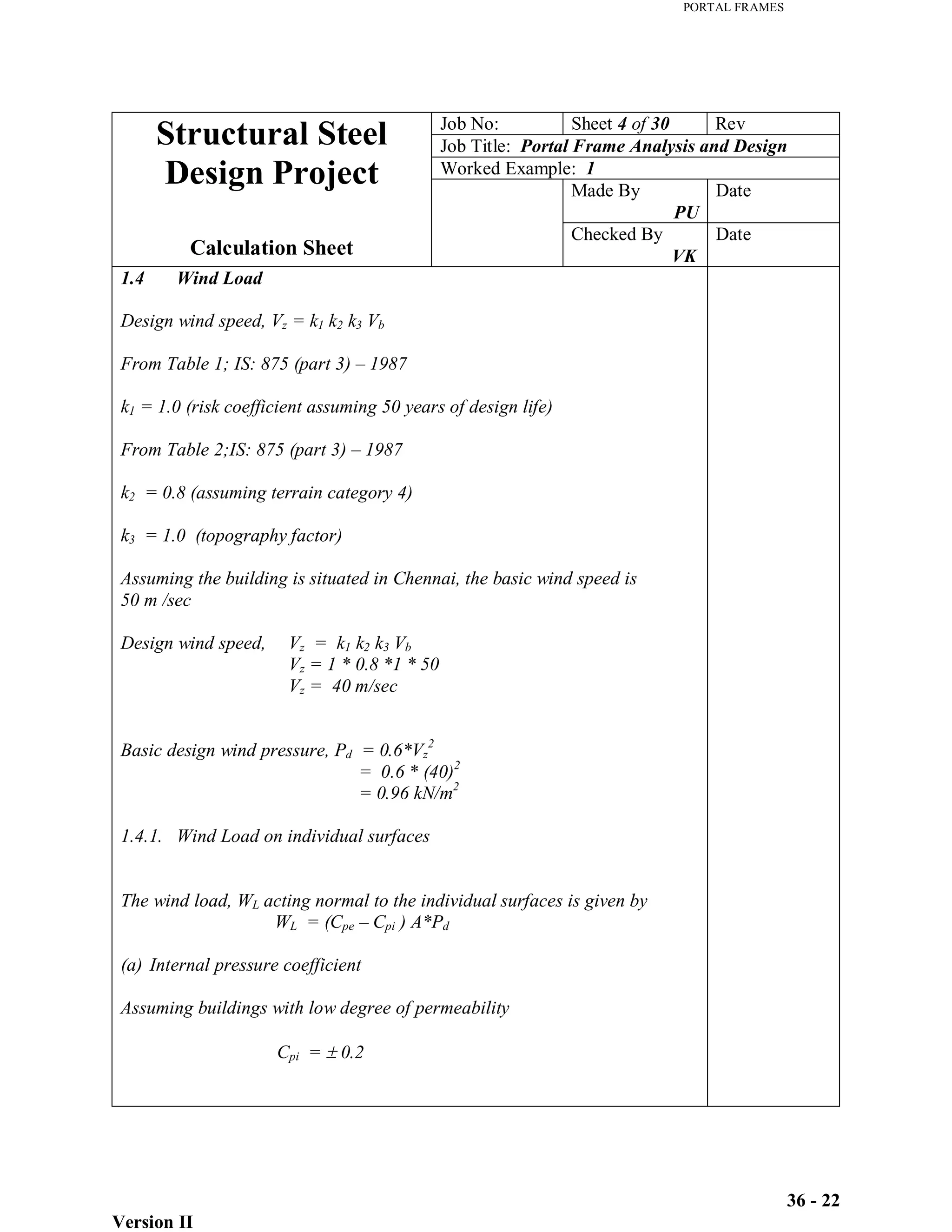PORTAL FRAMES
Version II
36 - 22
Job No: Sheet 4 of 30 Rev
Job Title: Portal Frame Analysis and Design
Worked Example: 1
Made By
PU
Date
Structural Steel
Design Project
Calculation Sheet
Checked By
VK
Date
1.4 Wind Load
Design wind speed, Vz = k1 k2 k3 Vb
From Table 1; IS: 875 (part 3) – 1987
k1 = 1.0 (risk coefficient assuming 50 years of design life)
From Table 2;IS: 875 (part 3) – 1987
k2 = 0.8 (assuming terrain category 4)
k3 = 1.0 (topography factor)
Assuming the building is situated in Chennai, the basic wind speed is
50 m /sec
Design wind speed, Vz = k1 k2 k3 Vb
Vz = 1 * 0.8 *1 * 50
Vz = 40 m/sec
Basic design wind pressure, Pd = 0.6*Vz
2
= 0.6 * (40)2
= 0.96 kN/m2
1.4.1. Wind Load on individual surfaces
The wind load, WL acting normal to the individual surfaces is given by
WL = (Cpe – Cpi ) A*Pd
(a) Internal pressure coefficient
Assuming buildings with low degree of permeability
Cpi = 0.2
 