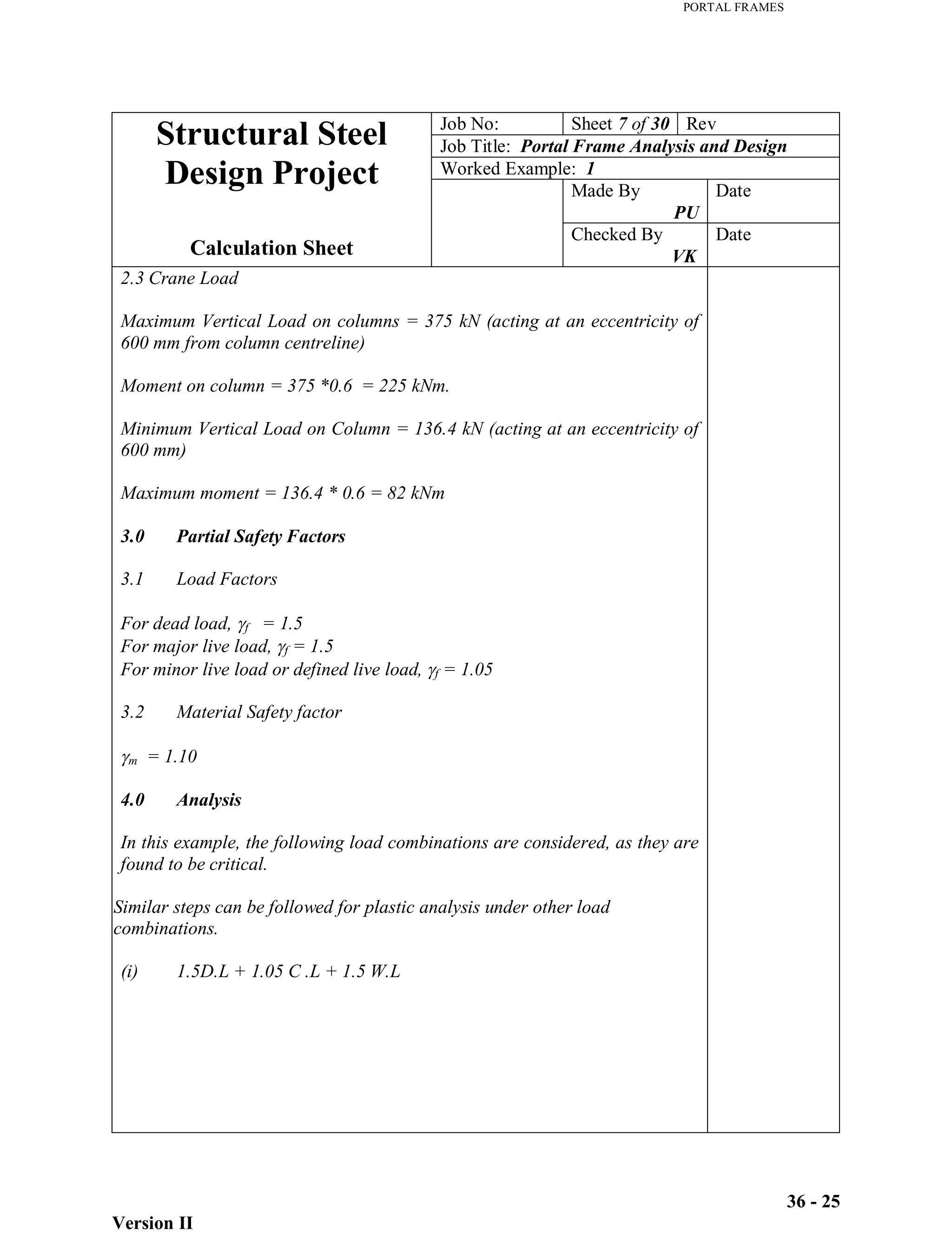 PORTAL FRAMES
Version II
36 - 25
Job No: Sheet 7 of 30 Rev
Job Title: Portal Frame Analysis and Design
Worked Example: 1
Made By
PU
Date
Structural Steel
Design Project
Calculation Sheet
Checked By
VK
Date
2.3 Crane Load
Maximum Vertical Load on columns = 375 kN (acting at an eccentricity of
600 mm from column centreline)
Moment on column = 375 *0.6 = 225 kNm.
Minimum Vertical Load on Column = 136.4 kN (acting at an eccentricity of
600 mm)
Maximum moment = 136.4 * 0.6 = 82 kNm
3.0 Partial Safety Factors
3.1 Load Factors
For dead load, f = 1.5
For major live load, f = 1.5
For minor live load or defined live load, f = 1.05
3.2 Material Safety factor
m = 1.10
4.0 Analysis
In this example, the following load combinations are considered, as they are
found to be critical.
Similar steps can be followed for plastic analysis under other load
combinations.
(i) 1.5D.L + 1.05 C .L + 1.5 W.L
 