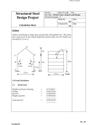 PORTAL FRAMES
Version II
36 - 19
15 m
30 m
5 m c / c
3 m
6 m
3.25 m
15 m
0.6 m 0.6 m
A
B
C
D
E
F
G
Job No: Sheet 1 of 30 Rev
Job Title: Portal Frame Analysis and Design
Worked Example: 1
Made By
PU
Date
Structural Steel
Design Project
Calculation Sheet
Checked By
VK
Date
Problem
Analyse and Design a single span portal frame with gabled roof. The frame
has a span of 15 m, the column height 6m and the rafter rise 3m. Purlins are
provided @ 2.5 m c/c.
Load
1.0 Load Calculation
1.1 Dead Load
Weight of asbestos sheeting = 0.17 kN/m2
Fixings = 0.025 kN/m2
Services = 0.100 kN/m2
Weight of purlin = 0.100 kN/m2
---------------
Total load /m2
= 0.395 kN/m2
---------------
 