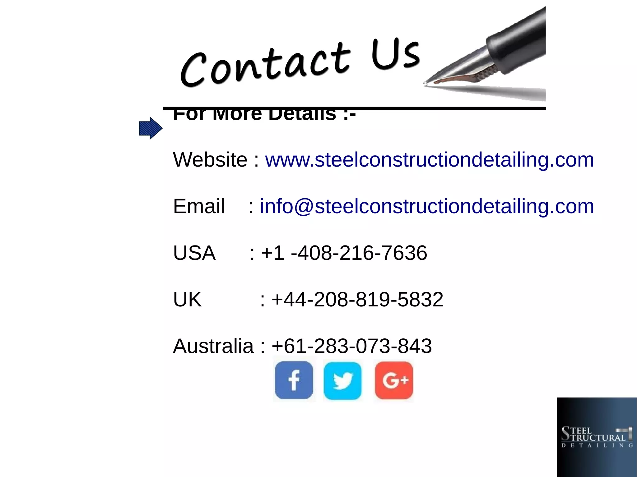 For More Details :-
Website : www.steelconstructiondetailing.com
Email : info@steelconstructiondetailing.com
USA : +1 -408-216-7636
UK : +44-208-819-5832
Australia : +61-283-073-843