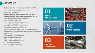 ABOUT US
01
STEEL
STRUCTURE
02
WIND TOWER
03
Hot Dip
Galvanized
Zhejiang Guoxing was originally established in 1997,
with over 20 years development, who own
two member companies,
Zhejiang Guoxing Steel Structure Co., Ltd. and
Zhejiang Guoxing Wind Power Technology Co., Ltd.
The company has two production bases,
one in Xiaoshan District and
one in Anji Economic Development Zone,
covering around 70,000 square meters.
The company has around 280 workers ，
over 30 experienced welders and 15 quality controllers .
We perform NDT(nondestructive test) according to customer
requirements.
The company currently owns
-light steel production line,
-heavy steel production line,
-hot dip galvanizing line
-wind tower production line,
 