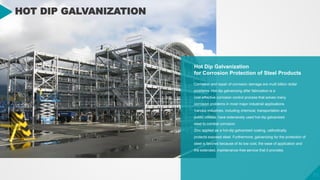 31
31
HOT DIP GALVANIZATION
Hot Dip Galvanization
for Corrosion Protection of Steel Products
Corrosion and repair of corrosion damage are multi billion dollar
problems. Hot-dip galvanizing after fabrication is a
cost-effective corrosion control process that solves many
corrosion problems in most major industrial applications.
Various industries, including chemical, transportation and
public utilities, have extensively used hot-dip galvanized
steel to combat corrosion.
Zinc applied as a hot-dip galvanized coating, cathodically
protects exposed steel. Furthermore, galvanizing for the protection of
steel is favored because of its low cost, the ease of application and
the extended, maintenance-free service that it provides.
 