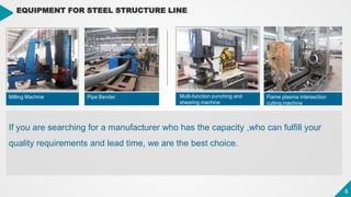 8
8
EQUIPMENT FOR STEEL STRUCTURE LINE
Milling Machine Pipe Bender Flame plasma intersection
cutting machine
If you are searching for a manufacturer who has the capacity ,who can fulfill your
quality requirements and lead time, we are the best choice.
Multi-function punching and
shearing machine
 