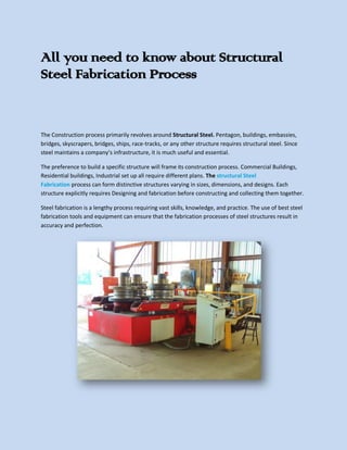All you need to know about Structural
Steel Fabrication Process
The Construction process primarily revolves around Structural Steel. Pentagon, buildings, embassies,
bridges, skyscrapers, bridges, ships, race-tracks, or any other structure requires structural steel. Since
steel maintains a company’s infrastructure, it is much useful and essential.
The preference to build a specific structure will frame its construction process. Commercial Buildings,
Residential buildings, Industrial set up all require different plans. The structural Steel
Fabrication process can form distinctive structures varying in sizes, dimensions, and designs. Each
structure explicitly requires Designing and fabrication before constructing and collecting them together.
Steel fabrication is a lengthy process requiring vast skills, knowledge, and practice. The use of best steel
fabrication tools and equipment can ensure that the fabrication processes of steel structures result in
accuracy and perfection.
 