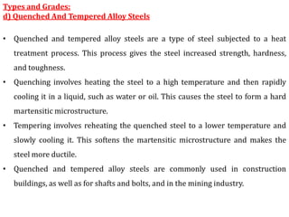 Types and Grades:
d) Quenched And Tempered Alloy Steels
• Quenched and tempered alloy steels are a type of steel subjected to a heat
treatment process. This process gives the steel increased strength, hardness,
and toughness.
• Quenching involves heating the steel to a high temperature and then rapidly
cooling it in a liquid, such as water or oil. This causes the steel to form a hard
martensitic microstructure.
• Tempering involves reheating the quenched steel to a lower temperature and
slowly cooling it. This softens the martensitic microstructure and makes the
steel more ductile.
• Quenched and tempered alloy steels are commonly used in construction
buildings, as well as for shafts and bolts, and in the mining industry.
 