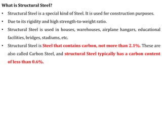 What is Structural Steel?
• Structural Steel is a special kind of Steel. It is used for construction purposes.
• Due to its rigidity and high strength-to-weight ratio.
• Structural Steel is used in houses, warehouses, airplane hangars, educational
facilities, bridges, stadiums, etc.
• Structural Steel is Steel that contains carbon, not more than 2.1%. These are
also called Carbon Steel, and structural Steel typically has a carbon content
of less than 0.6%.
 