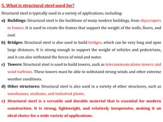 5. What is structural steel used for?
Structural steel is typically used in a variety of applications, including:
a) Buildings: Structural steel is the backbone of many modern buildings, from skyscrapers
to homes. It is used to create the frames that support the weight of the walls, floors, and
roof.
b) Bridges: Structural steel is also used to build bridges, which can be very long and span
large distances. It is strong enough to support the weight of vehicles and pedestrians,
and it can also withstand the forces of wind and water.
c) Towers: Structural steel is used to build towers, such as telecommunications towers and
wind turbines. These towers must be able to withstand strong winds and other extreme
weather conditions.
d) Other structures: Structural steel is also used in a variety of other structures, such as
warehouses, stadiums, and industrial plants.
e) Structural steel is a versatile and durable material that is essential for modern
construction. It is strong, lightweight, and relatively inexpensive, making it an
ideal choice for a wide variety of applications.
 