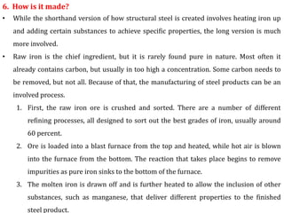6. How is it made?
• While the shorthand version of how structural steel is created involves heating iron up
and adding certain substances to achieve specific properties, the long version is much
more involved.
• Raw iron is the chief ingredient, but it is rarely found pure in nature. Most often it
already contains carbon, but usually in too high a concentration. Some carbon needs to
be removed, but not all. Because of that, the manufacturing of steel products can be an
involved process.
1. First, the raw iron ore is crushed and sorted. There are a number of different
refining processes, all designed to sort out the best grades of iron, usually around
60 percent.
2. Ore is loaded into a blast furnace from the top and heated, while hot air is blown
into the furnace from the bottom. The reaction that takes place begins to remove
impurities as pure iron sinks to the bottom of the furnace.
3. The molten iron is drawn off and is further heated to allow the inclusion of other
substances, such as manganese, that deliver different properties to the finished
steel product.
 