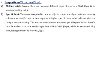 • Properties of Structural Steel :
a) Melting point: Because there are so many different types of structural Steel, there is no
standard melting point.
b) Specific heat: The amount required to raise an object’s temperature by a particular quantity
is known as specific heat or heat capacity. A higher specific heat value indicates that the
thing is more insulating. The units of measurement are Joules per Kilogram Kelvin. Specific
heat for carbon structural steel ranges from 450 to 2081 J/kg-K, while for structural alloy
steel, it ranges from 452 to 1499 J/kg-K.
 
