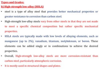 Types and Grades:
b) High-strength low-alloy (HSLA)
• steel is a type of alloy steel that provides better mechanical properties or
greater resistance to corrosion than carbon steel.
• High-strength low-alloy steels vary from other steels in that they are not made
to meet a specific chemical composition but rather specific mechanical
properties.
• HSLA steels are typically made with low levels of alloying elements, such as
manganese (up to 2%), vanadium, titanium, molybdenum, or boron. These
elements can be added singly or in combinations to achieve the desired
properties.
• Overall, High-strength low-alloy steels are more corrosion-resistant than
carbon steel, particularly atmospheric corrosion.
• It is mostly used in structural shapes and plates.
 