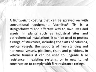A lightweight coating that can be sprayed on with
conventional equipment, Vermitex® TH is a
straightforward and effective way to save lives and
assets. In plants such as industrial sites and
petrochemical installations, it can be used to protect
a range of structures, including the skirts of columns,
vertical vessels, the supports of free standing and
horizontal vessels, pipelines, risers and partitions. In
vehicle tunnels it can be used to upgrade fi re
resistance in existing systems, or in new tunnel
construction to comply with fi re resistance ratings.
 