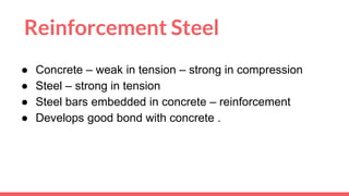 Reinforcement Steel
● Concrete – weak in tension – strong in compression
● Steel – strong in tension
● Steel bars embedded in concrete – reinforcement
● Develops good bond with concrete .
 