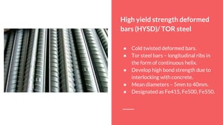 High yield strength deformed
bars (HYSD)/ TOR steel
● Cold twisted deformed bars.
● Tor steel bars – longitudinal ribs in
the form of continuous helix.
● Develop high bond strength due to
interlocking with concrete.
● Mean diameters – 5mm to 40mm.
● Designated as Fe415, Fe500, Fe550.
 