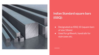 Indian Standard square bars
(ISSQ):
● Designated as ISSQ 10 (square bars
of size 10mm)
● Used for grillwork, handrails for
staircases etc.
 