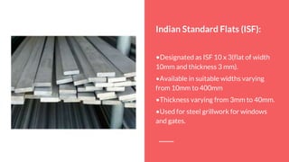 Indian Standard Flats (ISF):
•Designated as ISF 10 x 3(flat of width
10mm and thickness 3 mm).
•Available in suitable widths varying
from 10mm to 400mm
•Thickness varying from 3mm to 40mm.
•Used for steel grillwork for windows
and gates.
 