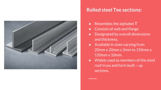 Rolled steel Tee sections:
● Resembles the alphabet T
● Consists of web and flange
● Designated by overall dimensions
and thickness.
● Available in sizes varying from
20mm x 20mm x 3mm to 150mm x
150mm x 10mm.
● Widely used as members of the steel
roof truss and form built – up
sections.
 
